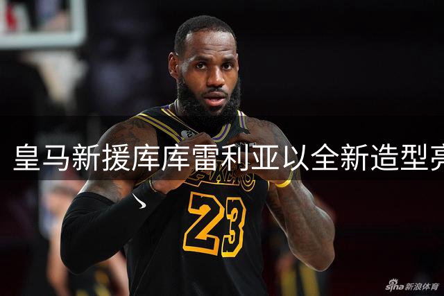皇马新援库库雷利亚以全新造型亮相 世界杯冠军纹身彰显荣耀